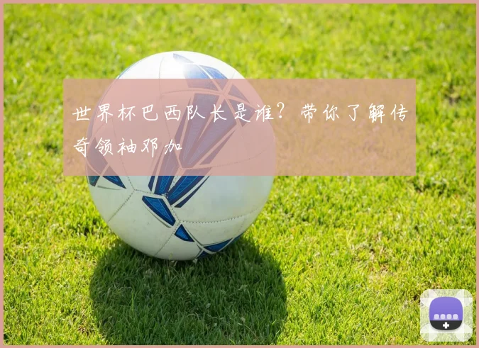 世界杯巴西队长是谁？带你了解传奇领袖邓加