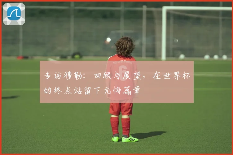 专访穆勒：回顾与展望，在世界杯的终点站留下无悔篇章