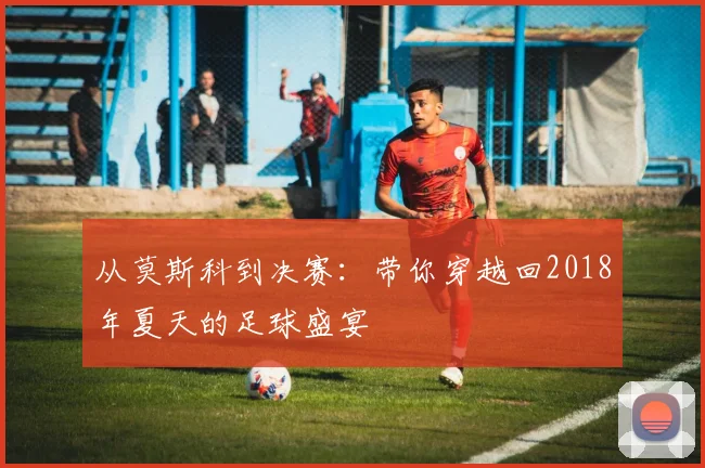 从莫斯科到决赛：带你穿越回2018年夏天的足球盛宴