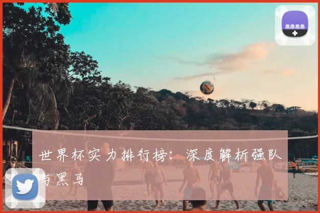 世界杯实力排行榜：深度解析强队与黑马