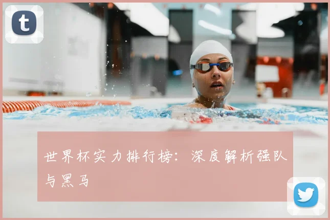世界杯实力排行榜：深度解析强队与黑马