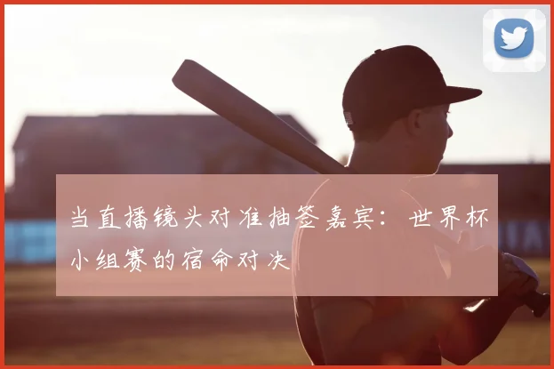 当直播镜头对准抽签嘉宾:世界杯小组赛的宿命对决